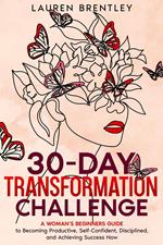 THE 30-DAY TRANSFORMATION CHALLENGE A Woman’s Beginners Guide to Becoming Productive, Self-Confident, Disciplined, and Achieving Success Now
