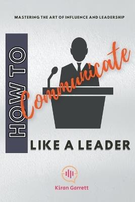 How to Communicate Like a Leader: Mastering the Art of Influence and Leadership - Kiran Garrett - cover