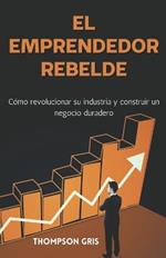El Emprendedor Rebelde: Cómo Revolucionar su Industria y Construir un Negocio Duradero