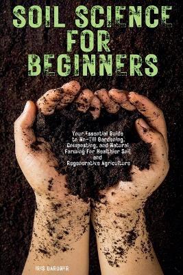 Soil Science for Beginners: Your Essential Guide to No-Till Gardening, Composting, and Natural Farming for Healthier Soil and Regenerative Agriculture - Iris Gardner - cover