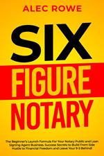 Six Figure Notary: The Beginner’s Launch Formula For Your Notary Public and Loan Signing Agent Business. Success Secrets to Build From Side Hustle to Financial Freedom and Leave Your 9-5 Behind!