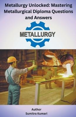 Metallurgy Unlocked Mastering Metallurgical Diploma Questions and Answers - Sumitra Kumari - cover