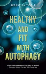 Healthy and Fit With Autophagy: How to Boost Your Health, Lose Body Fat, Prevent Disease and Look Younger With Autophagy
