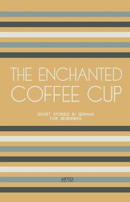 The Enchanted Coffee Cup: Short Stories in German for Beginners - Artici Bilingual Books - cover
