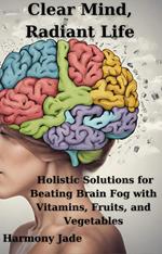 Clear Mind, Radiant Life: Holistic Solutions for Beating Brain Fog with Vitamins, Fruits, and Vegetables