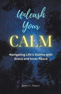 Unleash Your Calm ...Navigating Life's Storms With Grace and Inner Peace - James C Tanner - cover