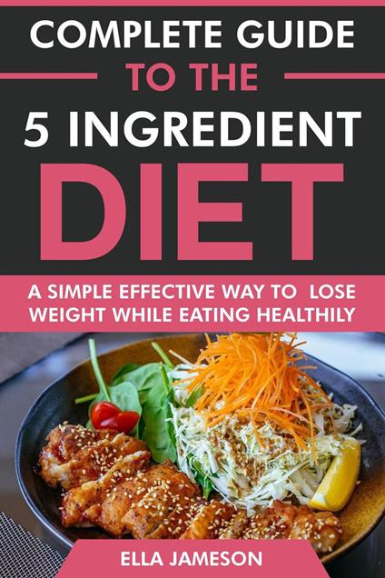 Complete Guide to the 5 ingredient Diet: A Simple Effective Way to Lose Weight While Eating Healthily