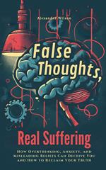 False Thoughts, Real Suffering: How Overthinking, Anxiety, and Misleading Beliefs Can Deceive You and How to Reclaim Your Truth