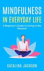 Mindfulness in Everyday Life: A Beginner’s Guide to Living in the Moment