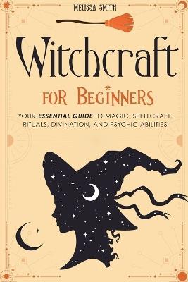Witchcraft for Beginners: Your Essential Guide to Magic, Spellcraft, Rituals, Divination, and Psychic Abilities - Melissa Smith - cover