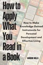 How to Apply What you Read in a Book : How to Make Knowledge Gained Instruments for Personal Development and Effective Living
