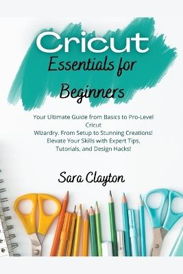 Cricut Essentials for Beginners: Your Ultimate Guide from Basics to Pro-Level Cricut Wizardry. From Setup to Stunning Creations! Elevate Your Skills with Expert Tips, Tutorials, and Design Hacks! - Sara Clayton - cover