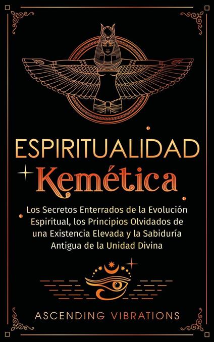 Espiritualidad Kemética: Los Secretos Enterrados de la Evolución Espiritual, los Principios Olvidados de una Existencia Elevada y la Sabiduría Antigua de la Unidad Divina
