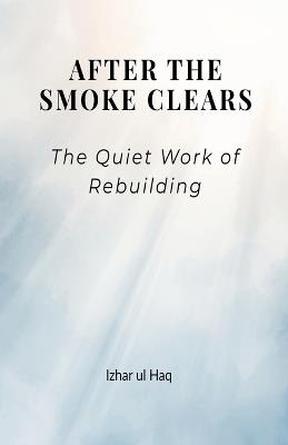 After the Smoke Clears: The quiet work of Rebuilding - Izhar Ul Haq - cover