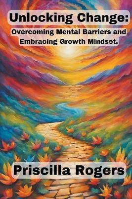 Unlocking Change: Overcoming Mental Barriers and Embracing Growth Mindset - Priscilla Rogers - cover