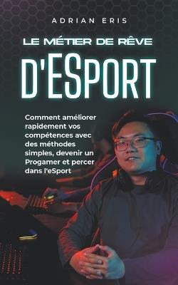 Le m?tier de r?ve d'ESport: Comment am?liorer rapidement vos comp?tences avec des m?thodes simples, devenir un Progamer et percer dans l'eSport - Adrian Eris - cover