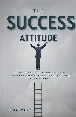 The Success Attitude: How to Change Your Thought Patterns to Achieve Success and Fulfillment - Justin L Watkins - cover