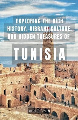 Exploring the Rich History, Vibrant Culture, and Hidden Treasures of Tunisia - Ariel T Smith - cover