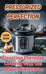 Pressurized Perfection : Elevating Everyday Cooking with the Power of Pressure