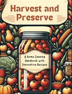 Harvest and Preserve: A Home Canning Handbook with Innovative Recipes