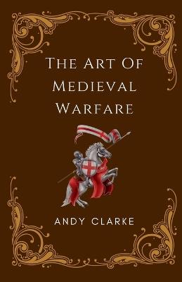 The Art of Medieval Warfare: Strategies, Tactics, and Weapons of the Battlefield - Andy Clarke - cover