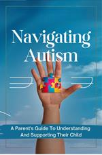 Navigating Autism: A Parent's Guide To Understanding And Supporting Their Child