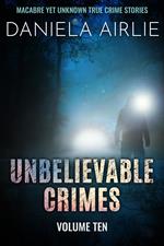 Unbelievable Crimes Volume Ten: Macabre Yet Unknown True Crime Stories