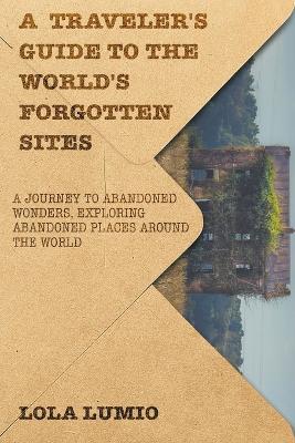 A Traveler's Guide to the World's Forgotten Sites: A Journey to Abandoned Wonders, Exploring Abandoned Places around the World - Lola Lumio - cover
