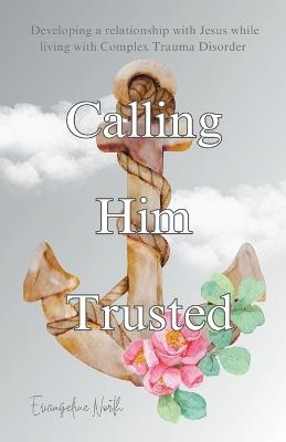 Calling Him Trusted: Developing a Relationship With Jesus While Living With Complex Trauma Disorder - Evangeline North - cover