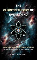 The Christic Theory of Everything: Unlocking The Universe's Secrets at The Intersection of Faith and Reason
