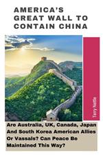 America's Great Wall To Contain China: Are Australia, UK, Canada, Japan And South Korea American Allies Or Vassals? Can Peace Be Maintained This Way?