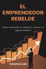 El Emprendedor Rebelde: Cómo Revolucionar su Industria y Construir un Negocio Duradero