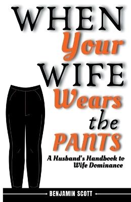When Your Wife Wears The Pants: A Husband's Handbook to Wife Dominance - Benjamin Scott - cover