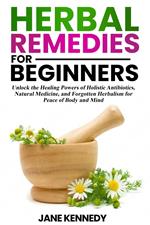 Herbal Remedies for Beginners Unlock the Healing Powers of Holistic Antibiotics, Natural Medicine, and Forgotten Herbalism for Peace of Body and Mind
