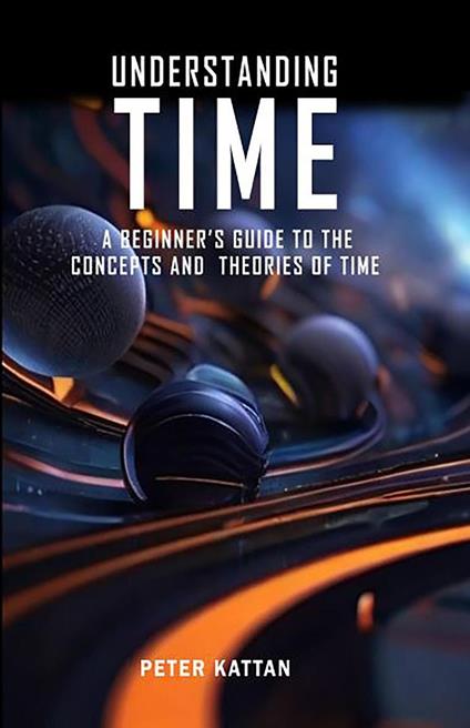Understanding Time - An Exploration: A Beginner’s Guide to the Concepts and Theories of Time