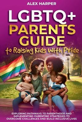 LGBTQ+ Parents Guide to Raising Kids With Pride: Exploring Pathways to Parenthood and Implementing Parenting Strategies to Overcome Challenges and Build Inclusive Lives - Alex Harper - cover