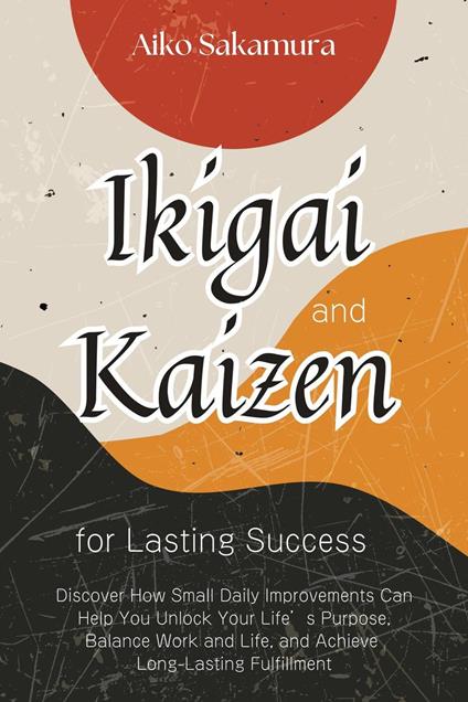 Ikigai and Kaizen for Lasting Success: Discover How Small Daily Improvements Can Help You Unlock Your Life’s Purpose, Balance Work and Life, and Achieve Long-Lasting Fulfillment
