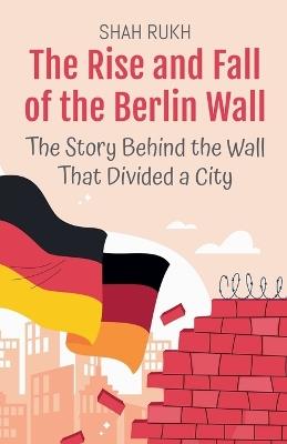 The Rise and Fall of the Berlin Wall: The Story Behind the Wall That Divided a City - Shah Rukh - cover