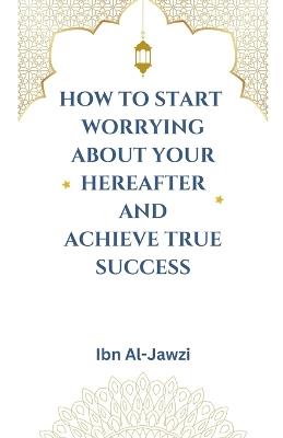 How to Start Worrying about Your Hereafter and Achieve True Success - Ibn Al-Jawzi - cover