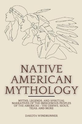 Native American Mythology: Myths, Legends, and Spiritual Narratives of the Indigenous Peoples of the Americas - The Ojibwe, Sioux, Tejas, and More - Dakota Windrunner - cover