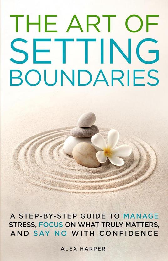 The Art of Setting Boundaries: A Step-by-Step Guide to Manage Stress, Focus on What Truly Matters, and Say No With Confidence