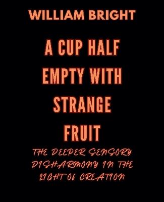 A Cup Half Empty with Strange Fruit: Volume One The Deeper Sensory Disharmony in the Light of Creation - William Bright - cover