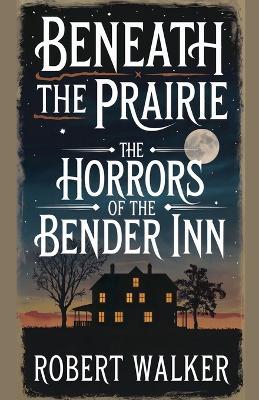 Beneath the Prairie: The Horrors of the Bender Inn - Robert Walker - cover