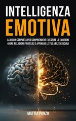 Intelligenza Emotiva: La Guida Completa per Comprendere e Gestire Le Emozioni, avere Relazioni più Felici e Affinare le tue Abilità Sociali