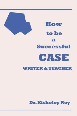 How to Be a Successful Case Writer & Teacher - Kisholoy Roy - cover