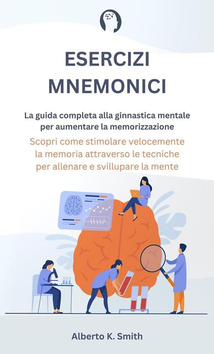 Esercizi Mnemonici: La Guida Completa alla Ginnastica Mentale per Aumentare la Memorizzazione. Scopri come Stimolare Velocemente la Memoria Attraverso le Tecniche per Allenare e Sviluppare la Mente. - Alberto K. Smith - ebook