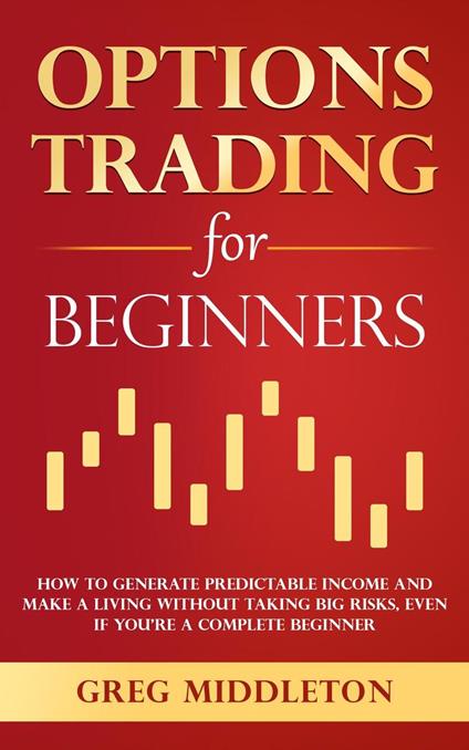 Options Trading for Beginners: How to Generate Predictable Income and Make a Living Without Taking Big Risks, Even if You’re a Complete Beginner