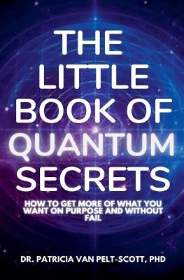 The Little Book of Quantum Secrets: How To Get More Of What You Want On Purpose And Without Fail - Patricia Van Pelt-Scott - cover