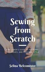 Sewing from Scratch: A Beginner's Guide to Patterns, Techniques, and Personal Style