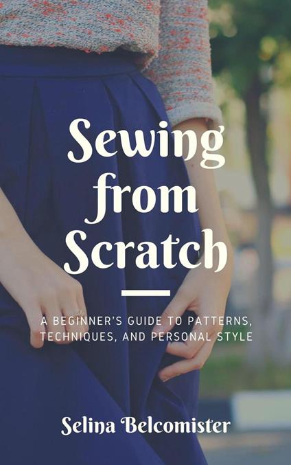 Sewing from Scratch: A Beginner's Guide to Patterns, Techniques, and Personal Style